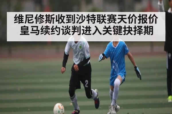 维尼修斯收到沙特联赛天价报价 皇马续约谈判进入关键抉择期
